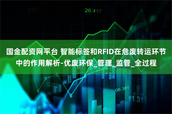 国金配资网平台 智能标签和RFID在危废转运环节中的作用解析-优废环保_管理_监管_全过程