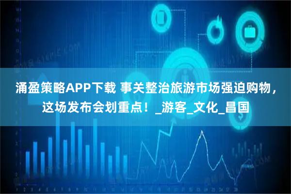 涌盈策略APP下载 事关整治旅游市场强迫购物，这场发布会划重点！_游客_文化_昌国