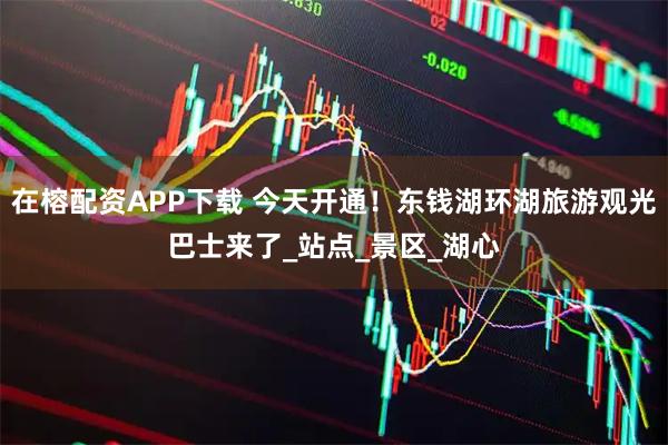 在榕配资APP下载 今天开通！东钱湖环湖旅游观光巴士来了_站点_景区_湖心