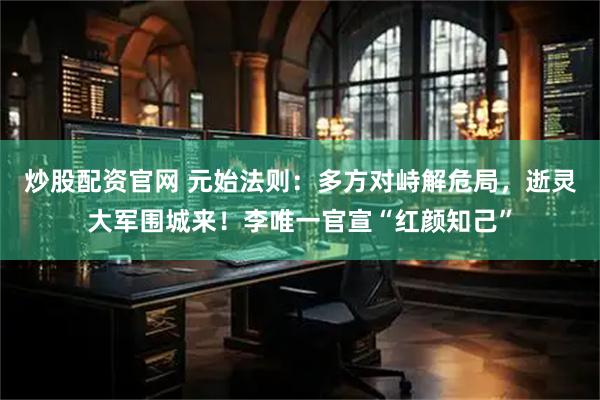 炒股配资官网 元始法则：多方对峙解危局，逝灵大军围城来！李唯一官宣“红颜知己”