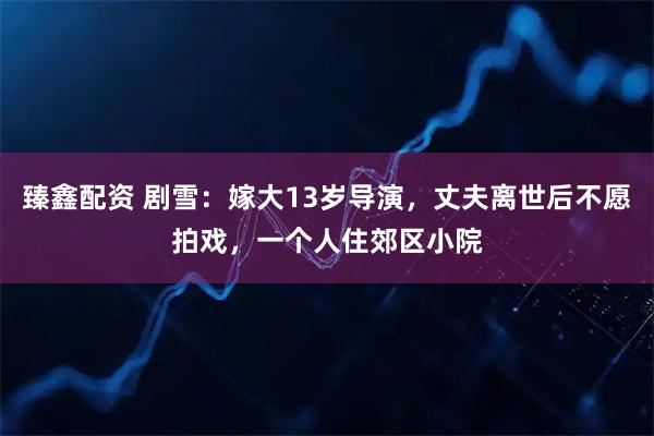 臻鑫配资 剧雪：嫁大13岁导演，丈夫离世后不愿拍戏，一个人住郊区小院