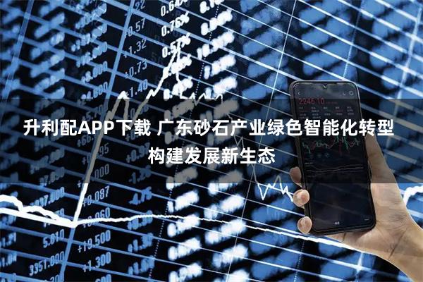 升利配APP下载 广东砂石产业绿色智能化转型 构建发展新生态