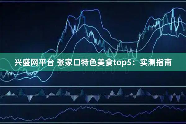 兴盛网平台 张家口特色美食top5：实测指南