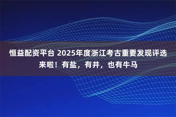 恒益配资平台 2025年度浙江考古重要发现评选来啦！有盐，有井，也有牛马