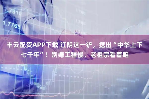 丰云配资APP下载 江阴这一铲，挖出“中华上下七千年”！别嫌工程慢，老祖宗看着咱