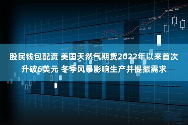 股民钱包配资 美国天然气期货2022年以来首次升破6美元 冬季风暴影响生产并提振需求