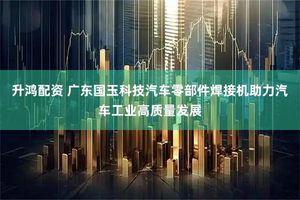 升鸿配资 广东国玉科技汽车零部件焊接机助力汽车工业高质量发展