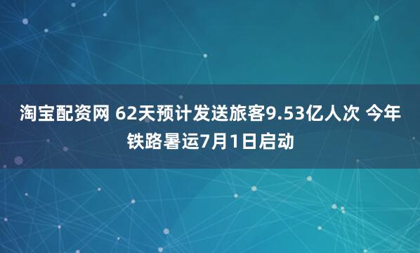 淘宝配资网 62天预计发送旅客9.53亿人次 今年铁路暑运7月1日启动