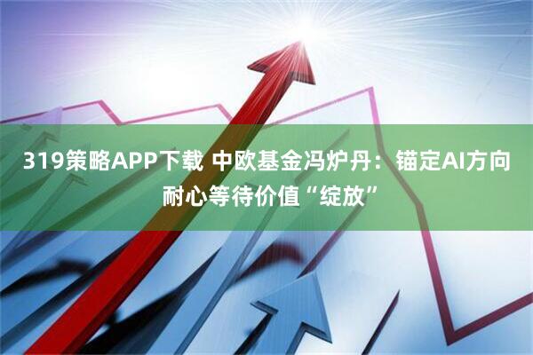 319策略APP下载 中欧基金冯炉丹：锚定AI方向 耐心等待价值“绽放”