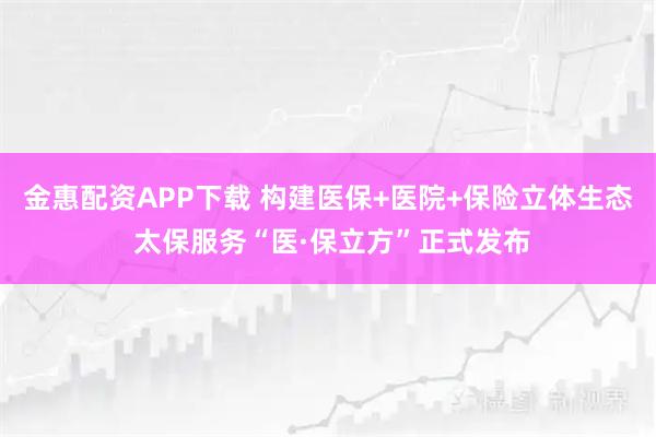 金惠配资APP下载 构建医保+医院+保险立体生态 太保服务“医·保立方”正式发布