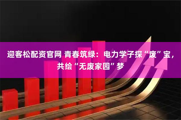 迎客松配资官网 青春筑绿：电力学子探“废”宝，共绘“无废家园”梦