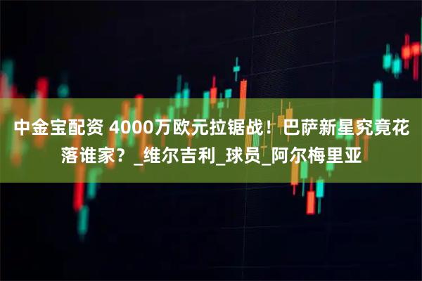 中金宝配资 4000万欧元拉锯战！巴萨新星究竟花落谁家？_维尔吉利_球员_阿尔梅里亚