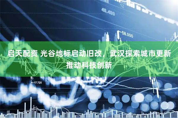 启天配资 光谷地标启动旧改，武汉探索城市更新推动科技创新