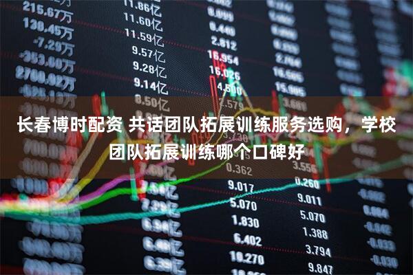 长春博时配资 共话团队拓展训练服务选购，学校团队拓展训练哪个口碑好